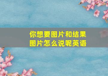 你想要图片和结果图片怎么说呢英语