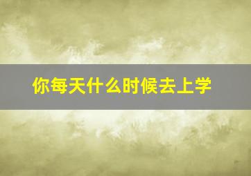 你每天什么时候去上学