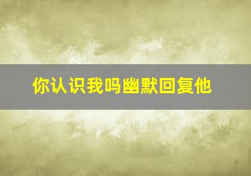 你认识我吗幽默回复他