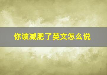 你该减肥了英文怎么说