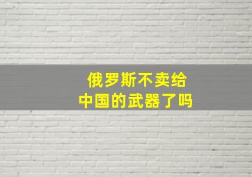 俄罗斯不卖给中国的武器了吗