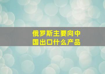 俄罗斯主要向中国出口什么产品