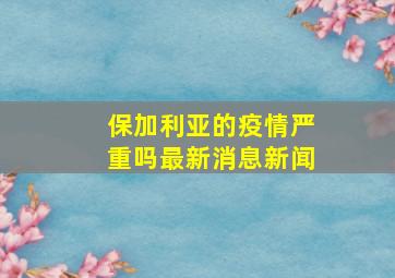 保加利亚的疫情严重吗最新消息新闻