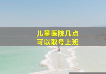 儿童医院几点可以取号上班