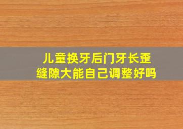 儿童换牙后门牙长歪缝隙大能自己调整好吗