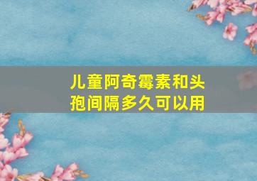 儿童阿奇霉素和头孢间隔多久可以用