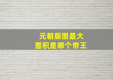 元朝版图最大面积是哪个帝王