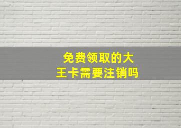 免费领取的大王卡需要注销吗