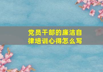 党员干部的廉洁自律培训心得怎么写