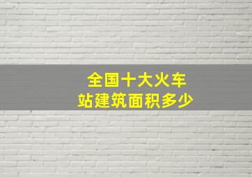 全国十大火车站建筑面积多少