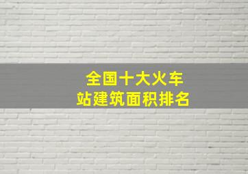 全国十大火车站建筑面积排名