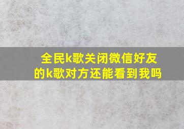 全民k歌关闭微信好友的k歌对方还能看到我吗