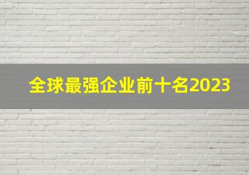 全球最强企业前十名2023