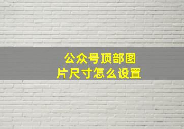 公众号顶部图片尺寸怎么设置