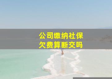 公司缴纳社保欠费算断交吗