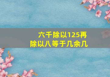 六千除以125再除以八等于几余几