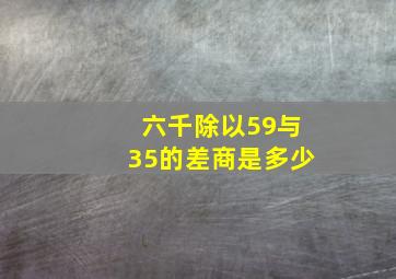 六千除以59与35的差商是多少