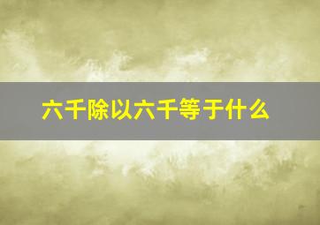 六千除以六千等于什么