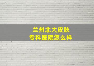 兰州北大皮肤专科医院怎么样