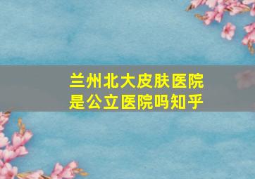 兰州北大皮肤医院是公立医院吗知乎