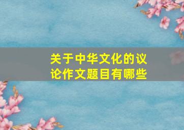 关于中华文化的议论作文题目有哪些