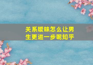 关系暧昧怎么让男生更进一步呢知乎