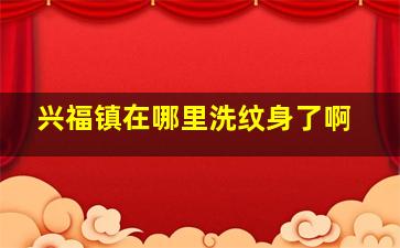 兴福镇在哪里洗纹身了啊