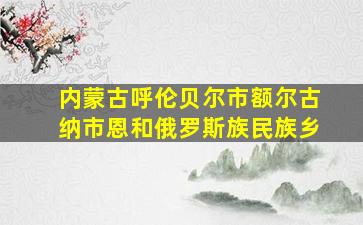 内蒙古呼伦贝尔市额尔古纳市恩和俄罗斯族民族乡