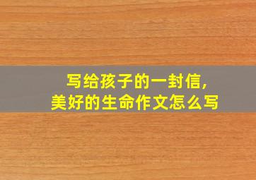 写给孩子的一封信,美好的生命作文怎么写