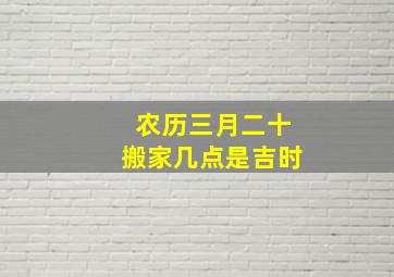 农历三月二十搬家几点是吉时