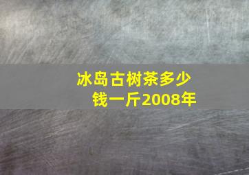 冰岛古树茶多少钱一斤2008年