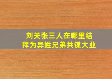 刘关张三人在哪里结拜为异姓兄弟共谋大业