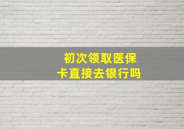 初次领取医保卡直接去银行吗