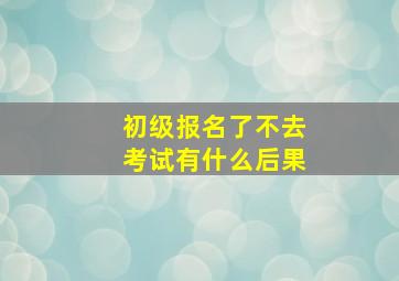 初级报名了不去考试有什么后果