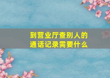 到营业厅查别人的通话记录需要什么