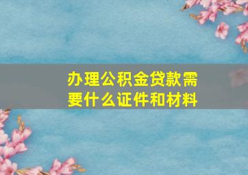 办理公积金贷款需要什么证件和材料