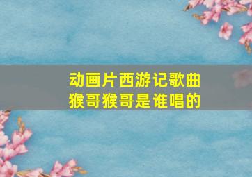 动画片西游记歌曲猴哥猴哥是谁唱的