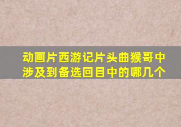 动画片西游记片头曲猴哥中涉及到备选回目中的哪几个