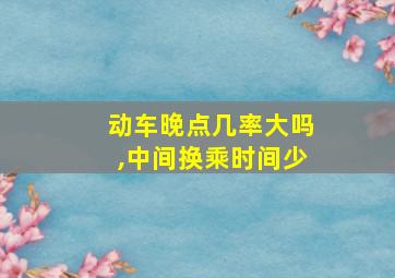 动车晚点几率大吗,中间换乘时间少