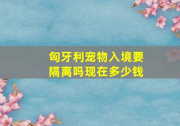 匈牙利宠物入境要隔离吗现在多少钱