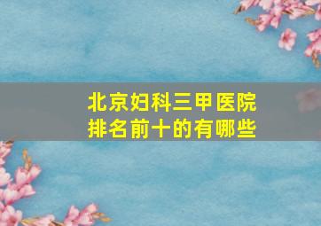 北京妇科三甲医院排名前十的有哪些