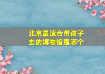 北京最适合带孩子去的博物馆是哪个