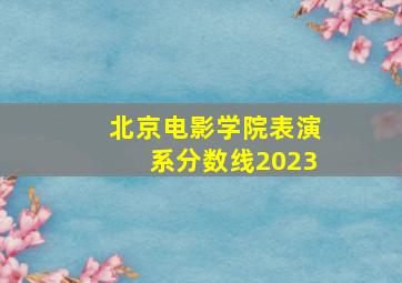 北京电影学院表演系分数线2023