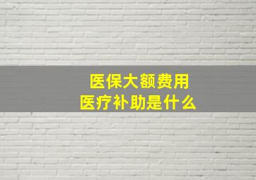 医保大额费用医疗补助是什么