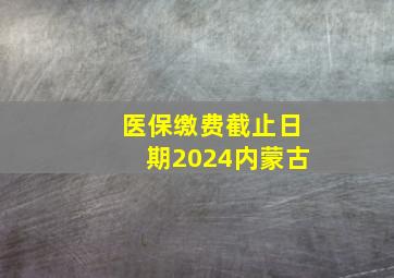 医保缴费截止日期2024内蒙古