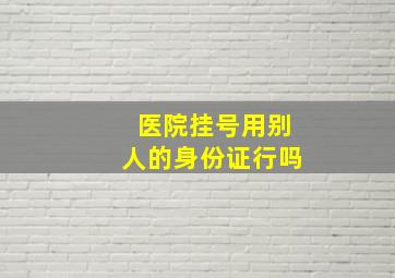 医院挂号用别人的身份证行吗