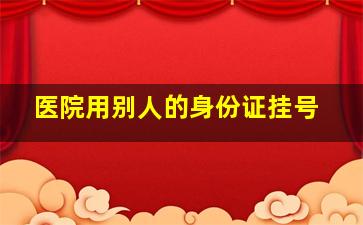 医院用别人的身份证挂号