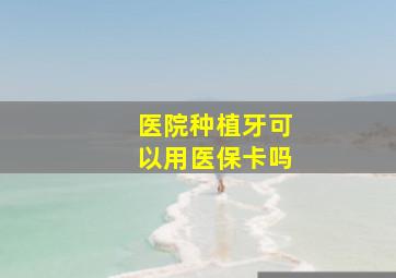 医院种植牙可以用医保卡吗