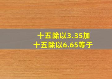 十五除以3.35加十五除以6.65等于