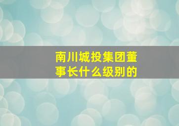 南川城投集团董事长什么级别的